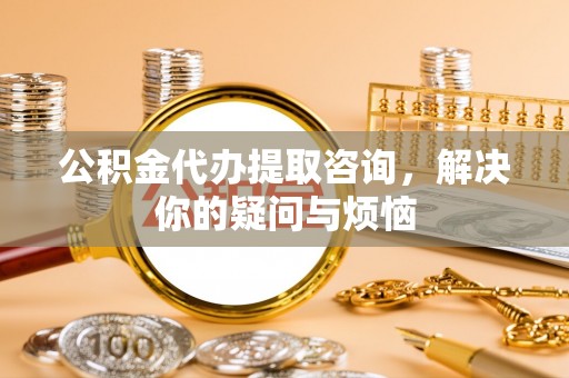 甘泉公积金代办提取咨询，解决你的疑问与烦恼