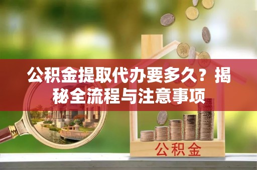 甘泉公积金提取代办要多久？揭秘全流程与注意事项