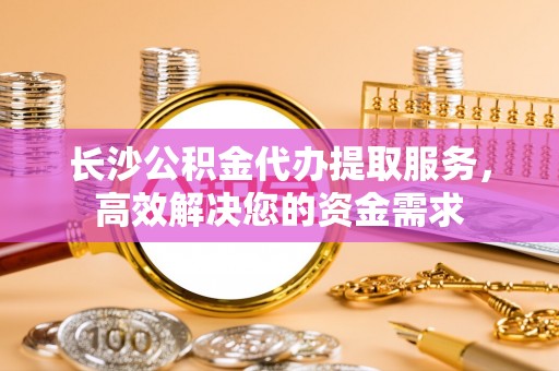 甘泉长沙公积金代办提取服务，高效解决您的资金需求