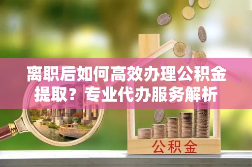 甘泉离职后如何高效办理公积金提取？专业代办服务解析