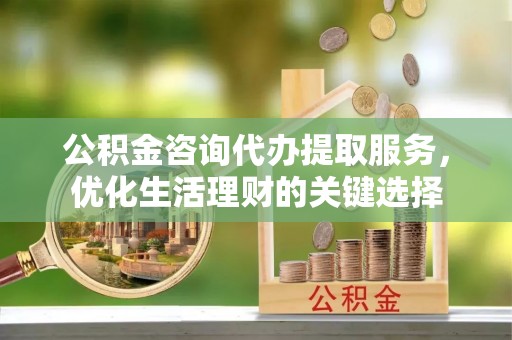 甘泉公积金咨询代办提取服务，优化生活理财的关键选择