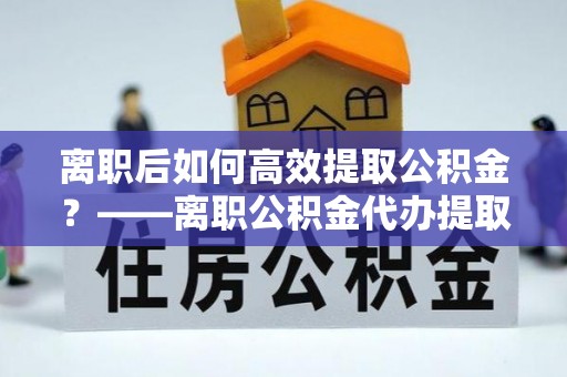 甘泉离职后如何高效提取公积金？——离职公积金代办提取全流程解析