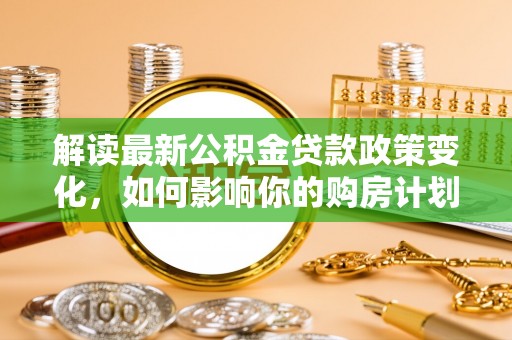 甘泉解读最新公积金贷款政策变化，如何影响你的购房计划？