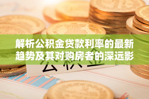甘泉解析公积金贷款利率的最新趋势及其对购房者的深远影响