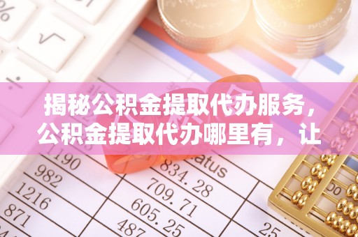 甘泉揭秘公积金提取代办服务，公积金提取代办哪里有，让你省时省心的解决方案