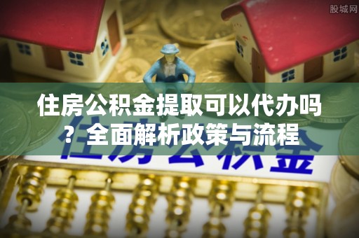 甘泉住房公积金提取可以代办吗？全面解析政策与流程