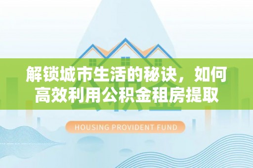 甘泉解锁城市生活的秘诀，如何高效利用公积金租房提取