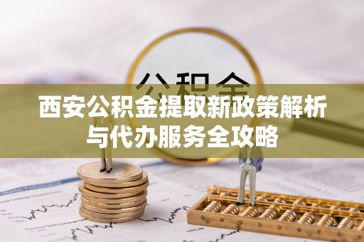 甘泉西安公积金提取新政策解析与代办服务全攻略