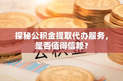 甘泉探秘公积金提取代办服务，是否值得信赖？