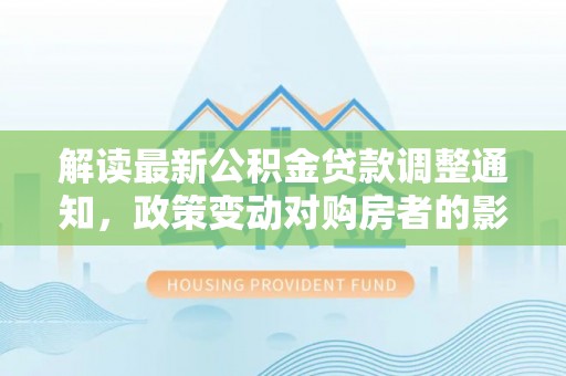 甘泉解读最新公积金贷款调整通知，政策变动对购房者的影响