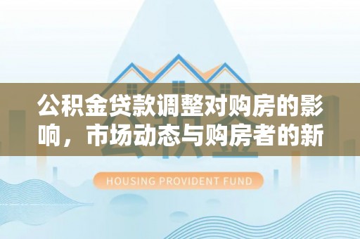 甘泉公积金贷款调整对购房的影响，市场动态与购房者的新选择