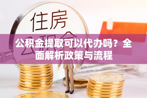 甘泉公积金提取可以代办吗？全面解析政策与流程