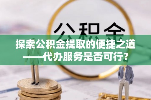 甘泉探索公积金提取的便捷之道——代办服务是否可行？