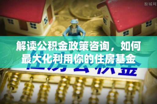 甘泉解读公积金政策咨询，如何最大化利用你的住房基金