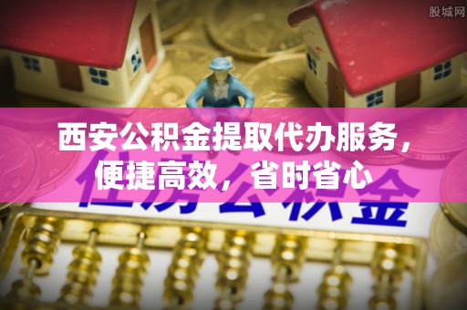 甘泉西安公积金提取代办服务，便捷高效，省时省心