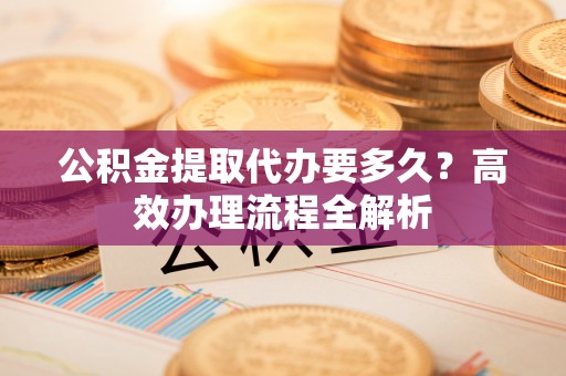 甘泉公积金提取代办要多久？高效办理流程全解析
