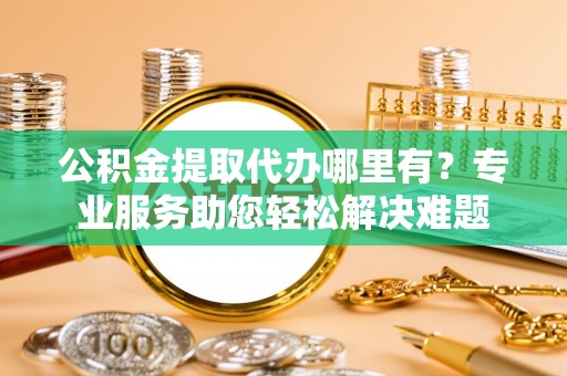 甘泉公积金提取代办哪里有？专业服务助您轻松解决难题