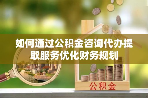 甘泉如何通过公积金咨询代办提取服务优化财务规划