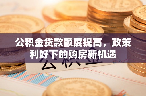 甘泉公积金贷款额度提高，政策利好下的购房新机遇