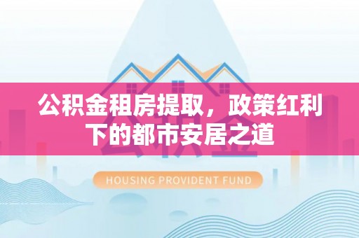 甘泉公积金租房提取，政策红利下的都市安居之道