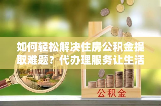 甘泉如何轻松解决住房公积金提取难题？代办理服务让生活更简单