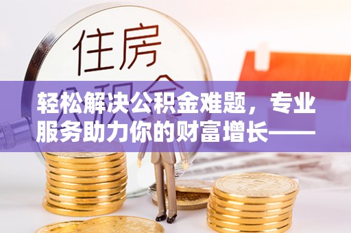 甘泉轻松解决公积金难题，专业服务助力你的财富增长——代办公积金提取