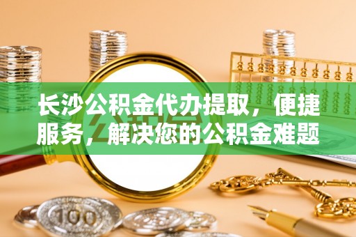 甘泉长沙公积金代办提取，便捷服务，解决您的公积金难题