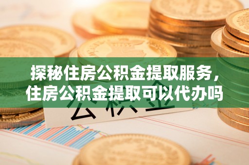 甘泉探秘住房公积金提取服务，住房公积金提取可以代办吗的全方位解析