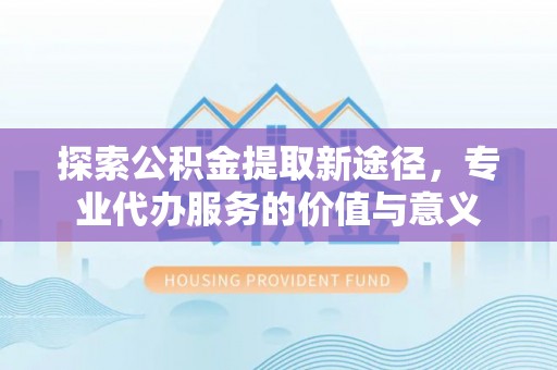 甘泉探索公积金提取新途径，专业代办服务的价值与意义