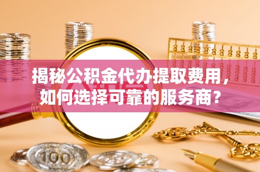 甘泉揭秘公积金代办提取费用，如何选择可靠的服务商？