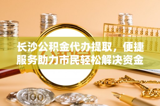 甘泉长沙公积金代办提取，便捷服务助力市民轻松解决资金需求