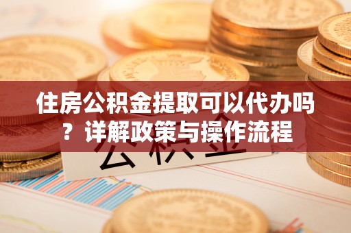 甘泉住房公积金提取可以代办吗？详解政策与操作流程