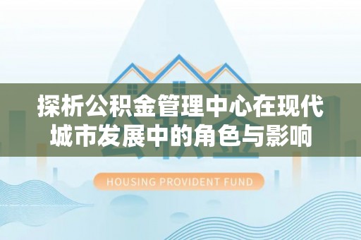 甘泉探析公积金管理中心在现代城市发展中的角色与影响