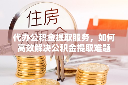 甘泉代办公积金提取服务，如何高效解决公积金提取难题