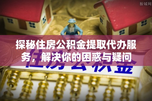 甘泉探秘住房公积金提取代办服务，解决你的困惑与疑问