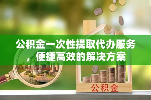 甘泉公积金一次性提取代办服务，便捷高效的解决方案