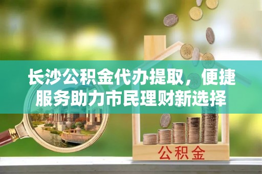 甘泉长沙公积金代办提取，便捷服务助力市民理财新选择