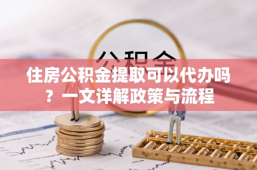 甘泉住房公积金提取可以代办吗？一文详解政策与流程