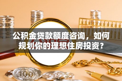 甘泉公积金贷款额度咨询，如何规划你的理想住房投资？