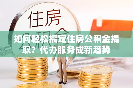 甘泉如何轻松搞定住房公积金提取？代办服务成新趋势