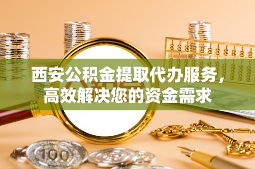 甘泉西安公积金提取代办服务，高效解决您的资金需求