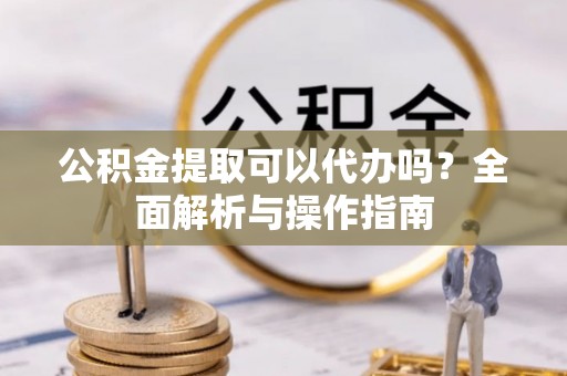 甘泉公积金提取可以代办吗？全面解析与操作指南