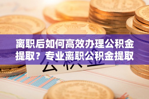 甘泉离职后如何高效办理公积金提取？专业离职公积金提取代办服务指南