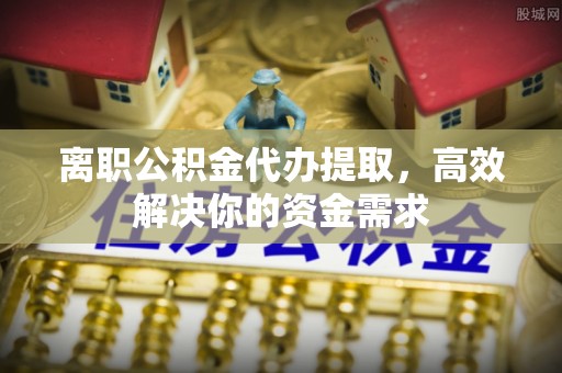 甘泉离职公积金代办提取，高效解决你的资金需求