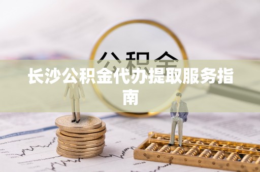 甘泉长沙公积金代办提取服务指南