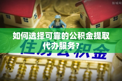 甘泉如何选择可靠的公积金提取代办服务？