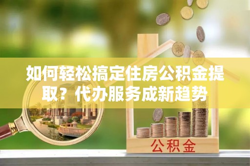 甘泉如何轻松搞定住房公积金提取？代办服务成新趋势