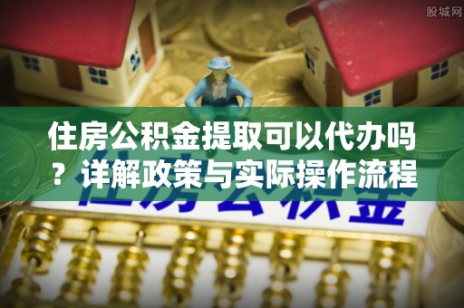 甘泉住房公积金提取可以代办吗？详解政策与实际操作流程