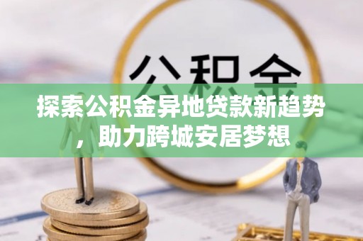 甘泉探索公积金异地贷款新趋势，助力跨城安居梦想