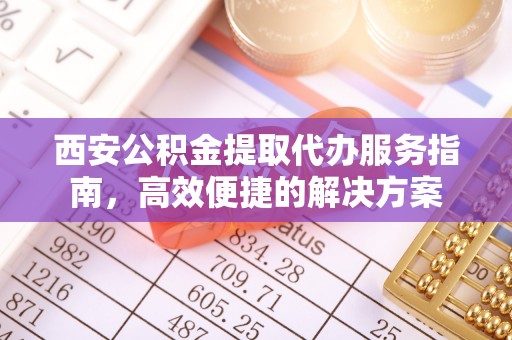 甘泉西安公积金提取代办服务指南，高效便捷的解决方案